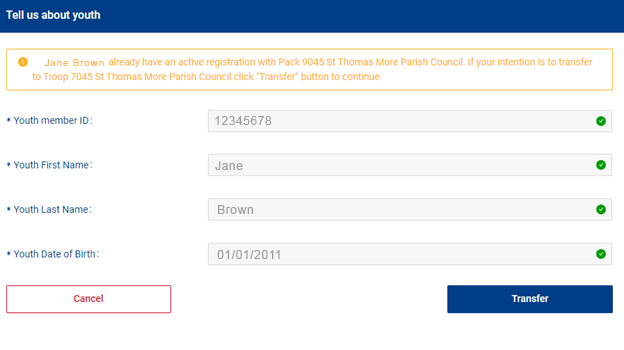 A fillable text screen that shows four fields. Youth member ID, Youth first name, Youth last name, and Youth date of birth. An orange warning box has shown over the completed fields saying "Jane Brown already have an active registration with Pack 9045 St Thomas More Parish Council. If your intention is to transfer to Troop 7045 St Thomas Parish Council click "Transfer" button to continue A fillable text screen that shows four fields. Youth member ID, Youth first name, Youth last name, and Youth date of birth. An orange warning box has shown over the completed fields saying "Jane Brown already have an active registration with Pack 9045 St Thomas More Parish Council. If your intention is to transfer to Troop 7045 St Thomas Parish Council click "Transfer" button to continue
