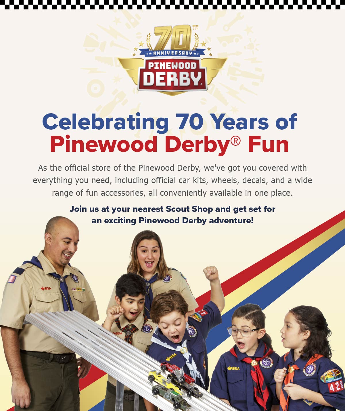 As the official store of the Pinewood Derby, we've got you covered with everything you need, including official car kits, wheels, decals, and a wide range of fun accessories. Jion us at your nearest Scout Shop and get set for an exciting Pinewood Derby adventure!